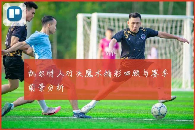 凯尔特人对决魔术精彩回顾与赛季前景分析