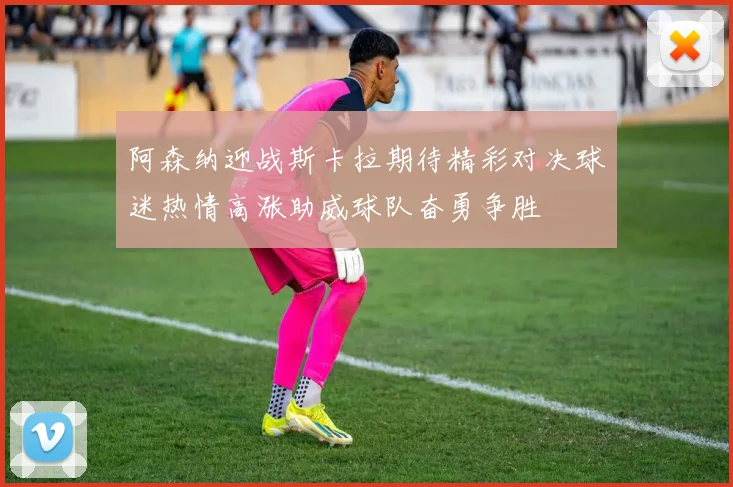 阿森纳迎战斯卡拉期待精彩对决球迷热情高涨助威球队奋勇争胜