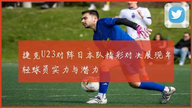 捷克U23对阵日本队精彩对决展现年轻球员实力与潜力