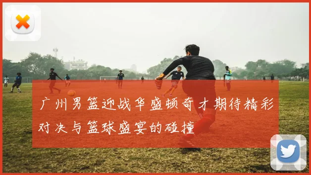广州男篮迎战华盛顿奇才期待精彩对决与篮球盛宴的碰撞