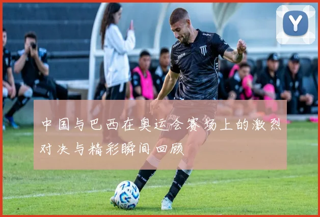 中国与巴西在奥运会赛场上的激烈对决与精彩瞬间回顾