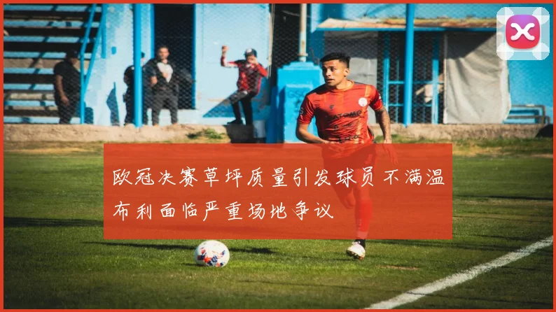 欧冠决赛草坪质量引发球员不满温布利面临严重场地争议