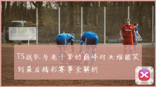 TS战队与老干爹的巅峰对决谁能笑到最后精彩赛事全解析