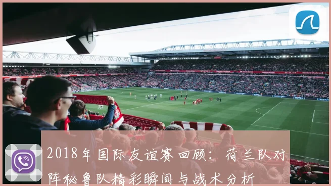 2018年国际友谊赛回顾：荷兰队对阵秘鲁队精彩瞬间与战术分析