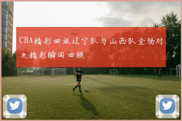 CBA精彩回放辽宁队与山西队全场对决精彩瞬间回顾