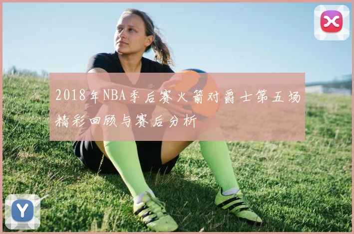 2018年NBA季后赛火箭对爵士第五场精彩回顾与赛后分析