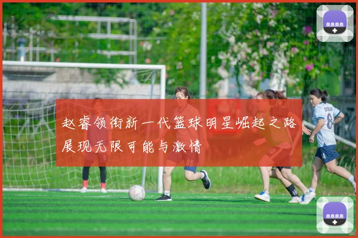 赵睿领衔新一代篮球明星崛起之路展现无限可能与激情
