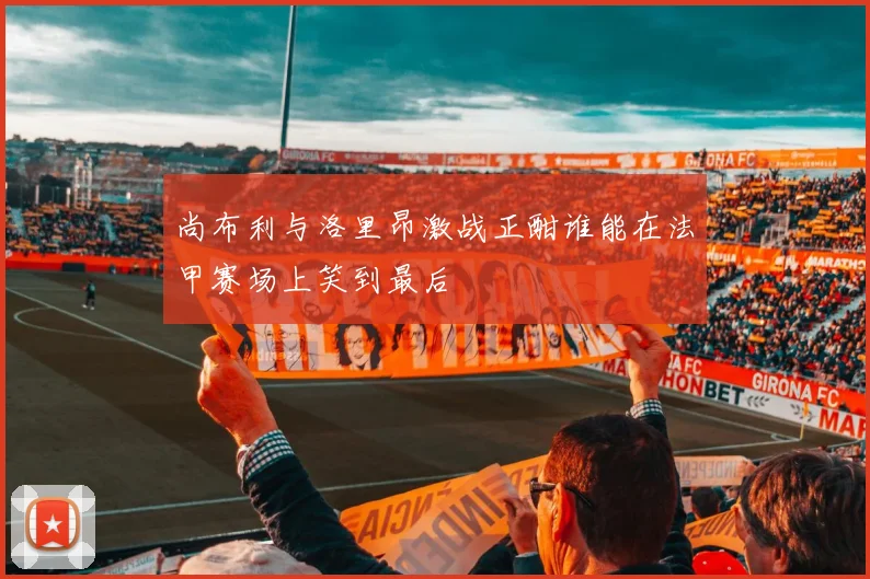 尚布利与洛里昂激战正酣谁能在法甲赛场上笑到最后