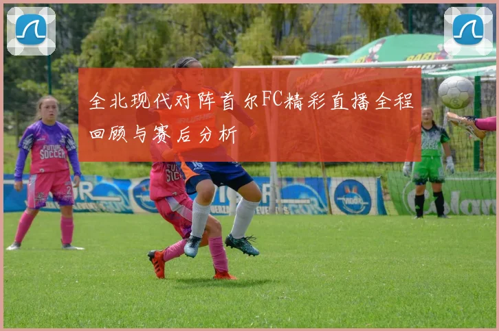 全北现代对阵首尔FC精彩直播全程回顾与赛后分析
