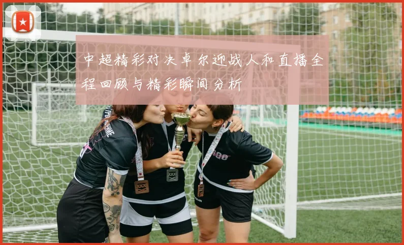 中超精彩对决卓尔迎战人和直播全程回顾与精彩瞬间分析