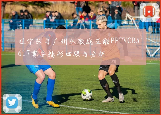 辽宁队与广州队激战正酣PPTVCBA1617赛季精彩回顾与分析