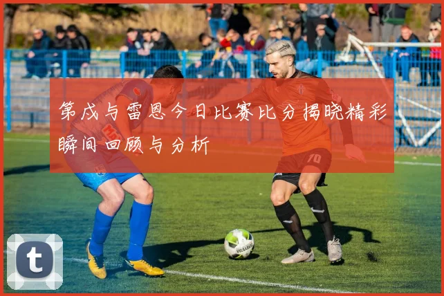 第戍与雷恩今日比赛比分揭晓精彩瞬间回顾与分析