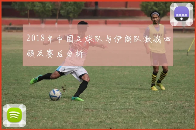 2018年中国足球队与伊朗队激战回顾及赛后分析