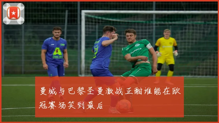 曼城与巴黎圣曼激战正酣谁能在欧冠赛场笑到最后