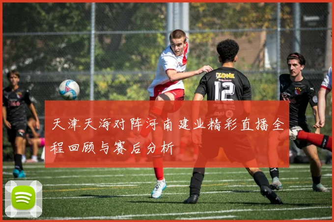天津天海对阵河南建业精彩直播全程回顾与赛后分析