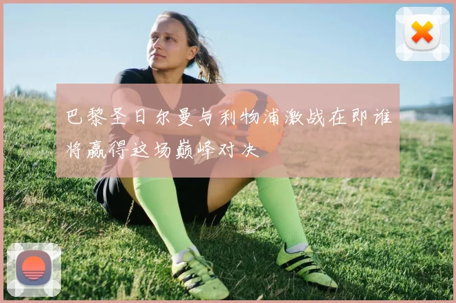 巴黎圣日尔曼与利物浦激战在即谁将赢得这场巅峰对决