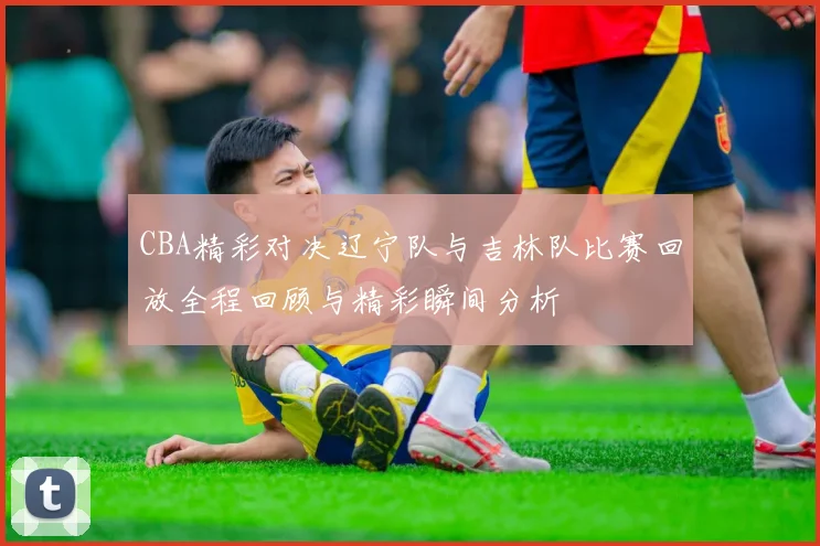 CBA精彩对决辽宁队与吉林队比赛回放全程回顾与精彩瞬间分析