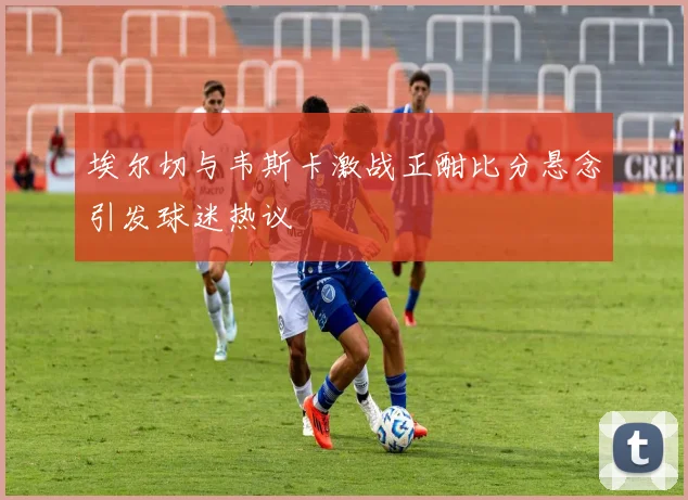 埃尔切与韦斯卡激战正酣比分悬念引发球迷热议