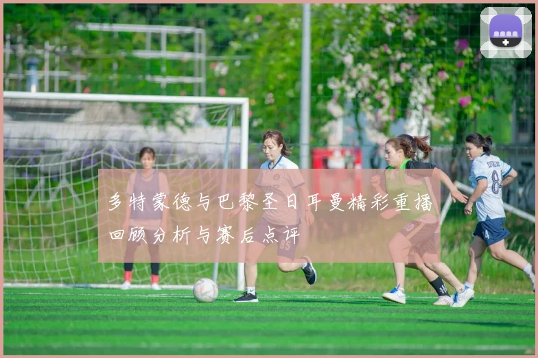 多特蒙德与巴黎圣日耳曼精彩重播回顾分析与赛后点评