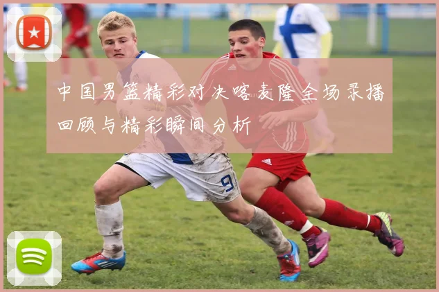 中国男篮精彩对决喀麦隆全场录播回顾与精彩瞬间分析