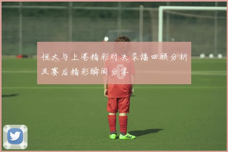 恒大与上港精彩对决录播回顾分析及赛后精彩瞬间分享