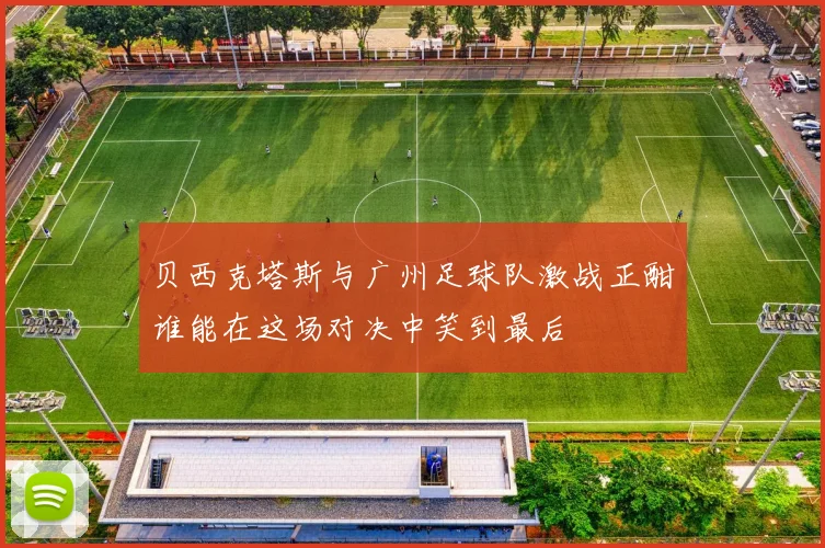 贝西克塔斯与广州足球队激战正酣谁能在这场对决中笑到最后