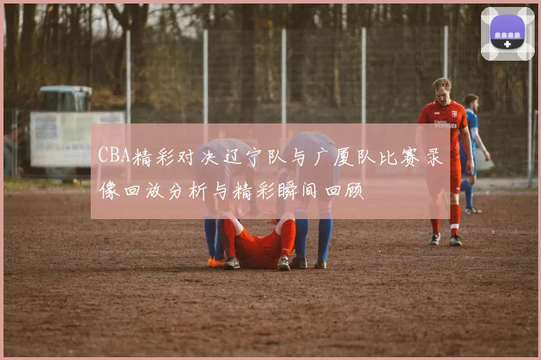 CBA精彩对决辽宁队与广厦队比赛录像回放分析与精彩瞬间回顾