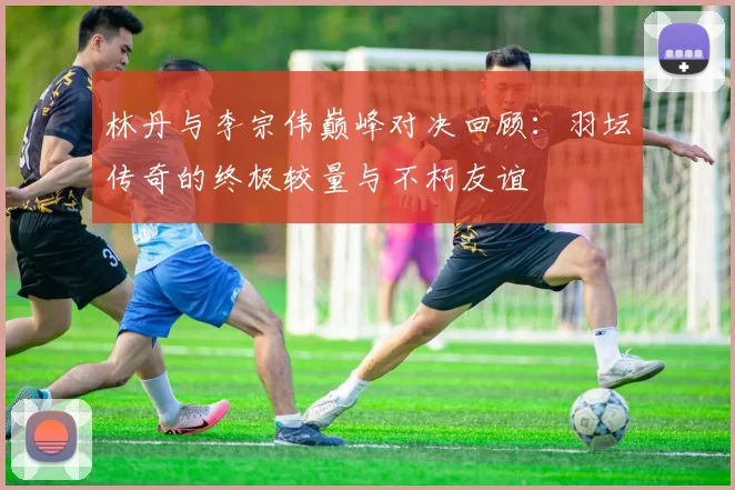 林丹与李宗伟巅峰对决回顾：羽坛传奇的终极较量与不朽友谊