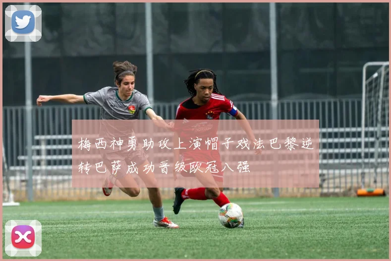 梅西神勇助攻上演帽子戏法巴黎逆转巴萨成功晋级欧冠八强