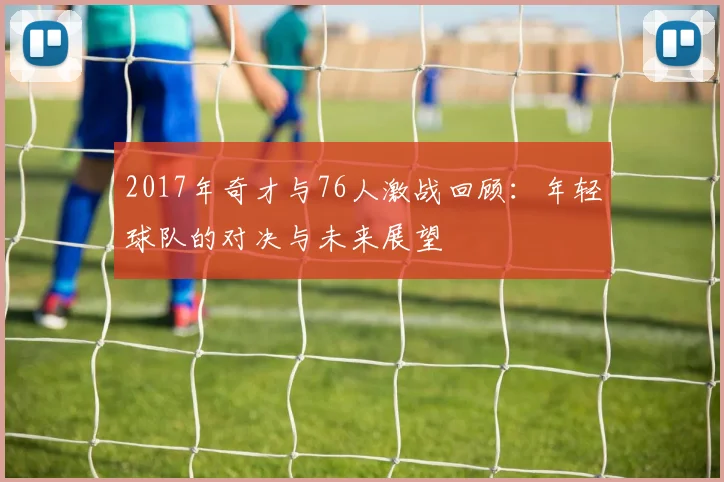 2017年奇才与76人激战回顾：年轻球队的对决与未来展望